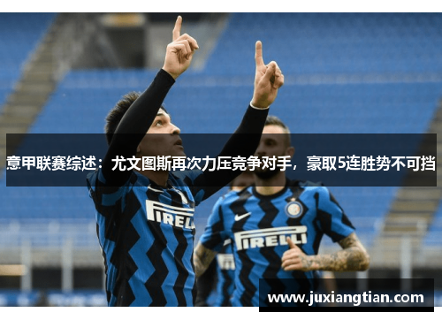 意甲联赛综述：尤文图斯再次力压竞争对手，豪取5连胜势不可挡