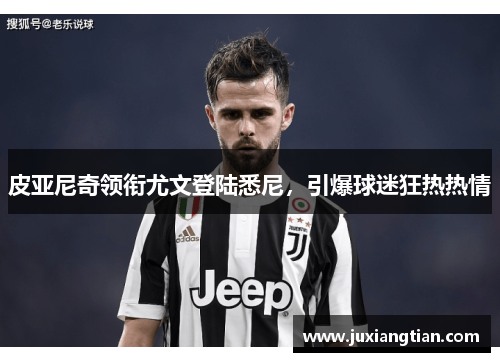 皮亚尼奇领衔尤文登陆悉尼，引爆球迷狂热热情