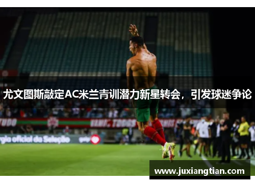 尤文图斯敲定AC米兰青训潜力新星转会，引发球迷争论