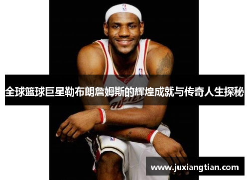 全球篮球巨星勒布朗詹姆斯的辉煌成就与传奇人生探秘