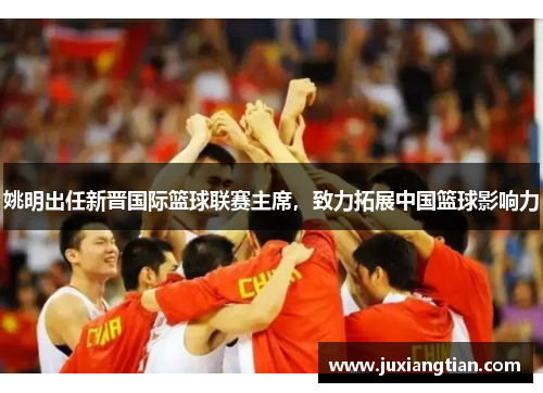 姚明出任新晋国际篮球联赛主席，致力拓展中国篮球影响力